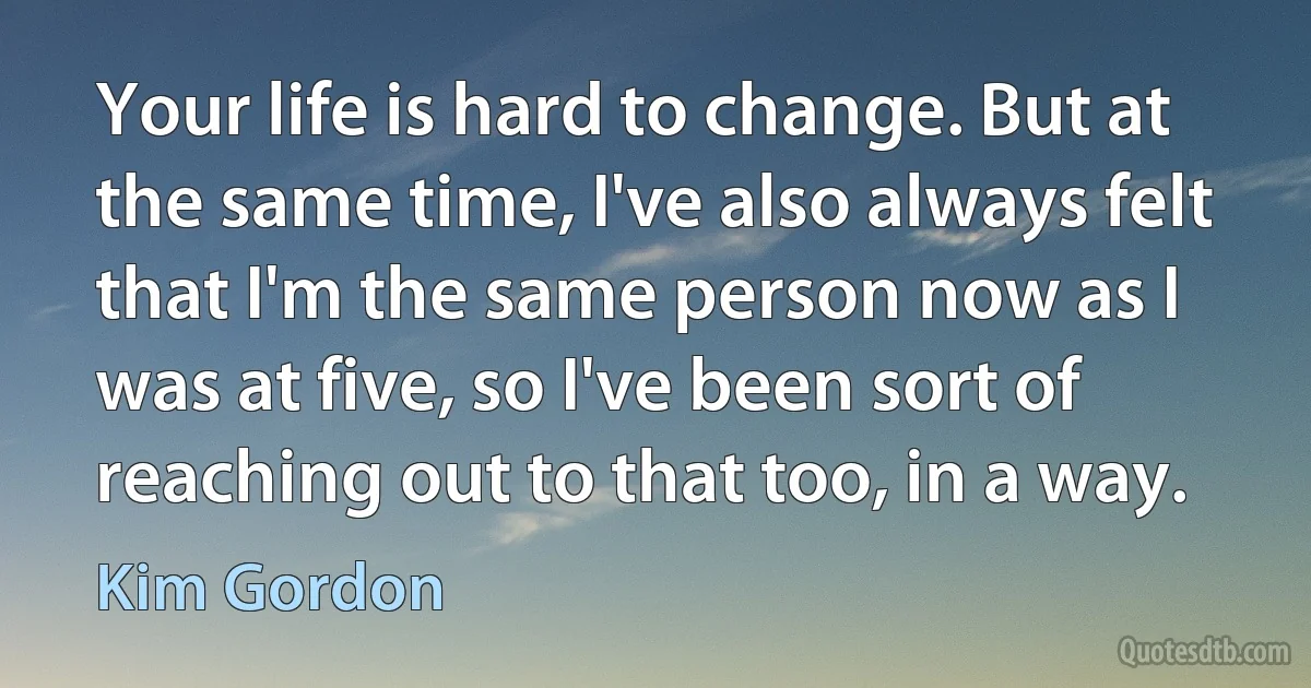 Your life is hard to change. But at the same time, I've also always felt that I'm the same person now as I was at five, so I've been sort of reaching out to that too, in a way. (Kim Gordon)