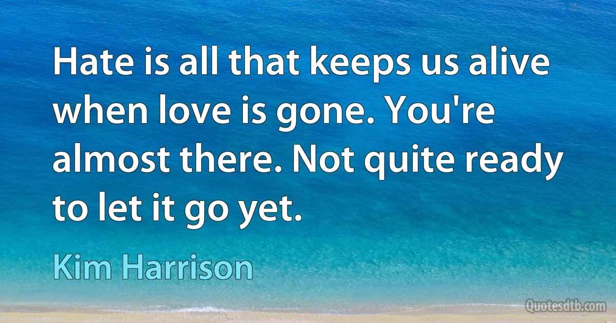 Hate is all that keeps us alive when love is gone. You're almost there. Not quite ready to let it go yet. (Kim Harrison)