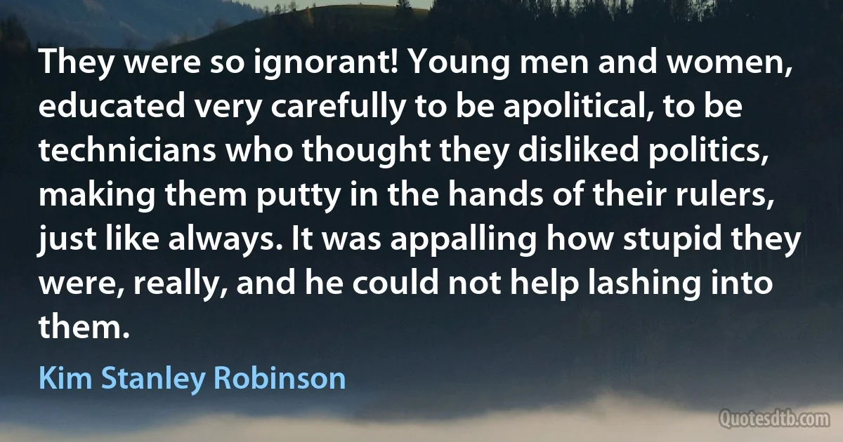 They were so ignorant! Young men and women, educated very carefully to be apolitical, to be technicians who thought they disliked politics, making them putty in the hands of their rulers, just like always. It was appalling how stupid they were, really, and he could not help lashing into them. (Kim Stanley Robinson)