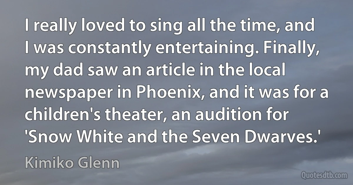 I really loved to sing all the time, and I was constantly entertaining. Finally, my dad saw an article in the local newspaper in Phoenix, and it was for a children's theater, an audition for 'Snow White and the Seven Dwarves.' (Kimiko Glenn)