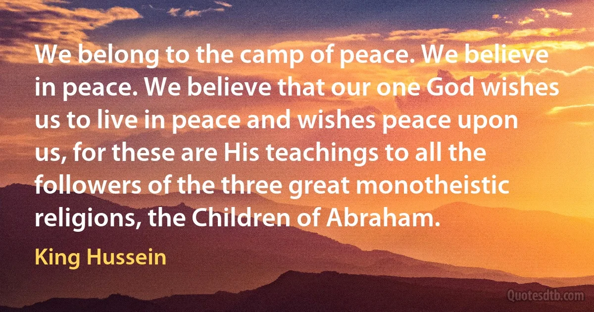 We belong to the camp of peace. We believe in peace. We believe that our one God wishes us to live in peace and wishes peace upon us, for these are His teachings to all the followers of the three great monotheistic religions, the Children of Abraham. (King Hussein)