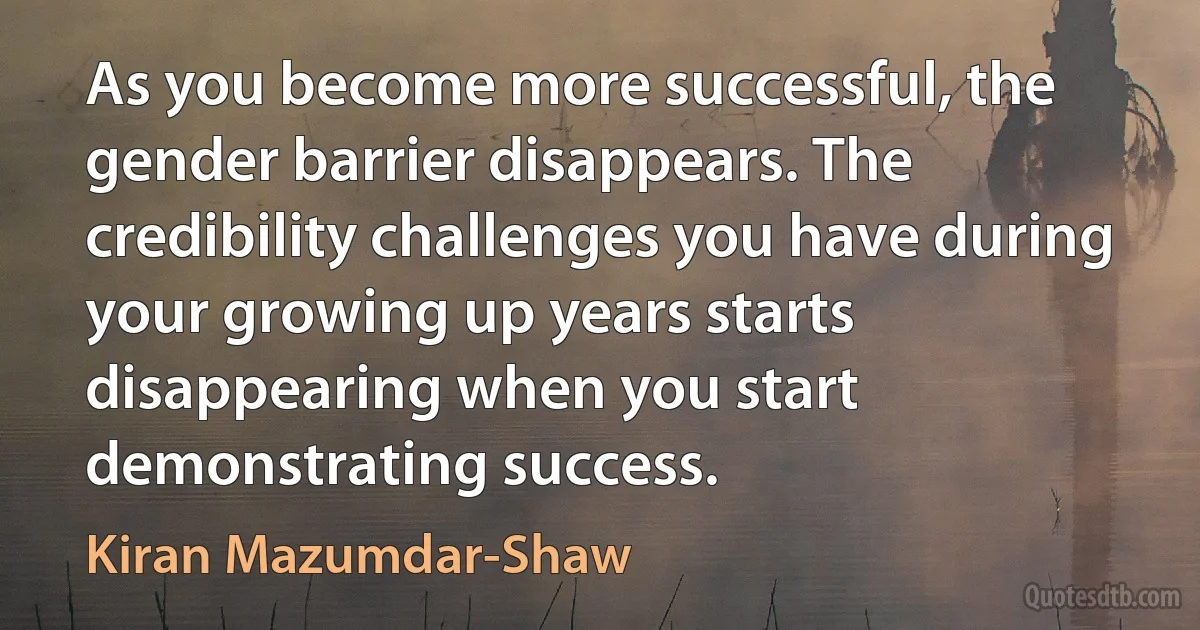 As you become more successful, the gender barrier disappears. The credibility challenges you have during your growing up years starts disappearing when you start demonstrating success. (Kiran Mazumdar-Shaw)