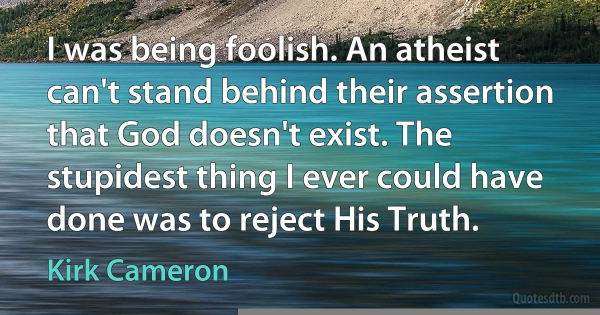 I was being foolish. An atheist can't stand behind their assertion that God doesn't exist. The stupidest thing I ever could have done was to reject His Truth. (Kirk Cameron)