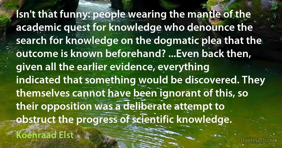 Isn't that funny: people wearing the mantle of the academic quest for knowledge who denounce the search for knowledge on the dogmatic plea that the outcome is known beforehand? ...Even back then, given all the earlier evidence, everything indicated that something would be discovered. They themselves cannot have been ignorant of this, so their opposition was a deliberate attempt to obstruct the progress of scientific knowledge. (Koenraad Elst)