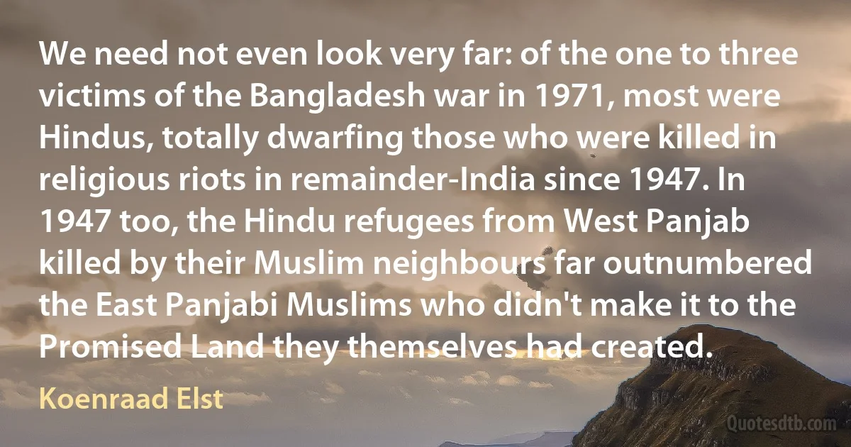 We need not even look very far: of the one to three victims of the Bangladesh war in 1971, most were Hindus, totally dwarfing those who were killed in religious riots in remainder-India since 1947. In 1947 too, the Hindu refugees from West Panjab killed by their Muslim neighbours far outnumbered the East Panjabi Muslims who didn't make it to the Promised Land they themselves had created. (Koenraad Elst)