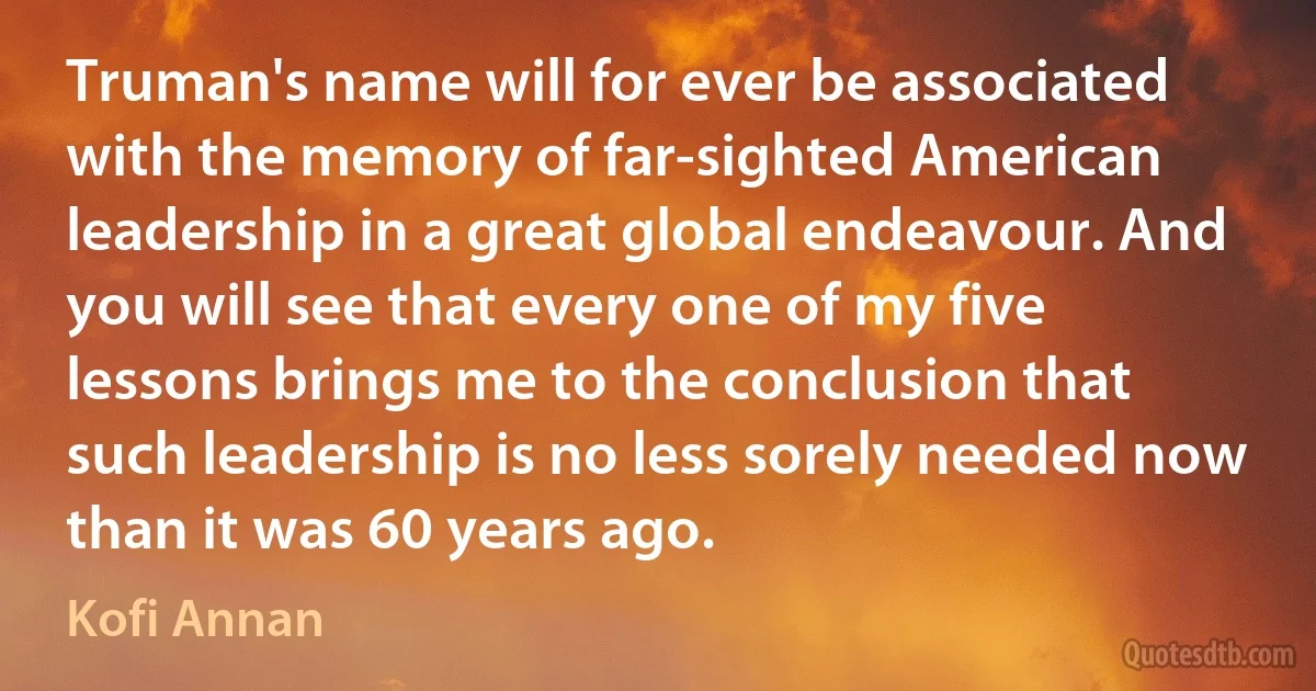 Truman's name will for ever be associated with the memory of far-sighted American leadership in a great global endeavour. And you will see that every one of my five lessons brings me to the conclusion that such leadership is no less sorely needed now than it was 60 years ago. (Kofi Annan)