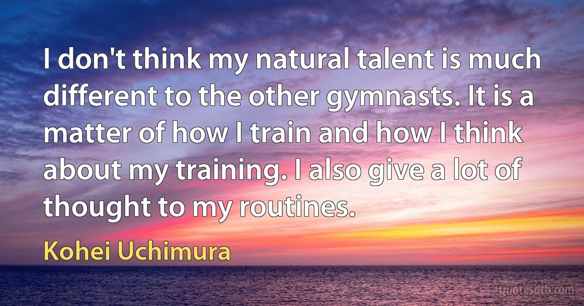 I don't think my natural talent is much different to the other gymnasts. It is a matter of how I train and how I think about my training. I also give a lot of thought to my routines. (Kohei Uchimura)