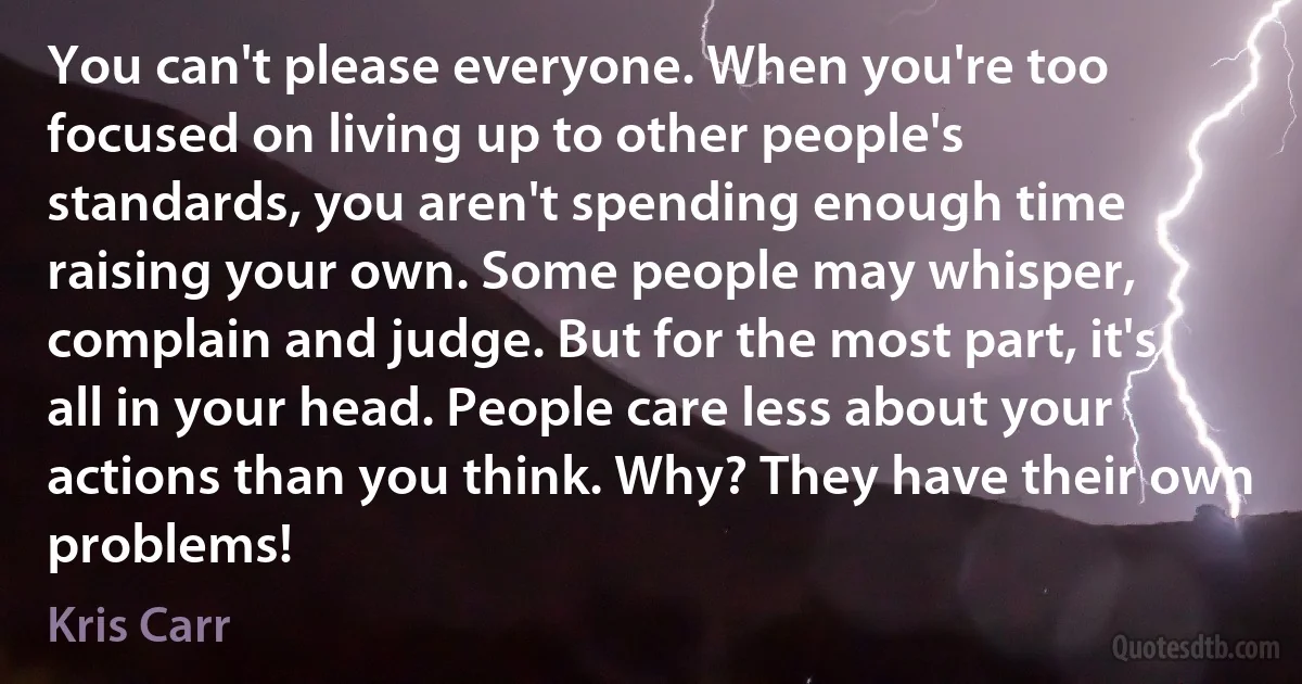 You can't please everyone. When you're too focused on living up to other people's standards, you aren't spending enough time raising your own. Some people may whisper, complain and judge. But for the most part, it's all in your head. People care less about your actions than you think. Why? They have their own problems! (Kris Carr)