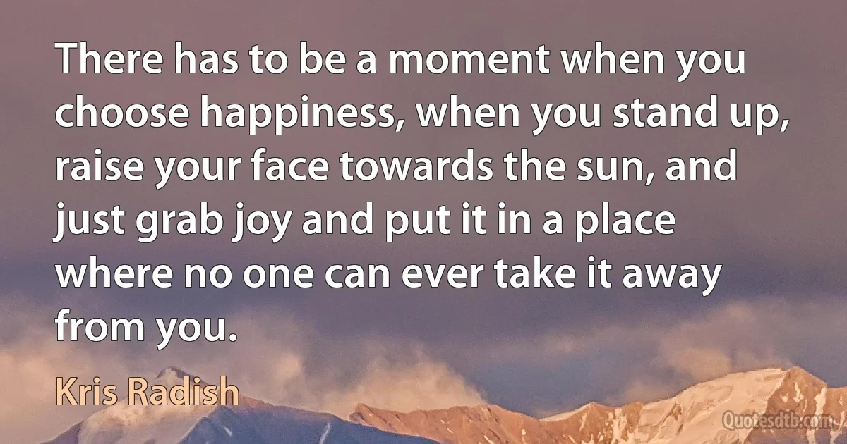 There has to be a moment when you choose happiness, when you stand up, raise your face towards the sun, and just grab joy and put it in a place where no one can ever take it away from you. (Kris Radish)