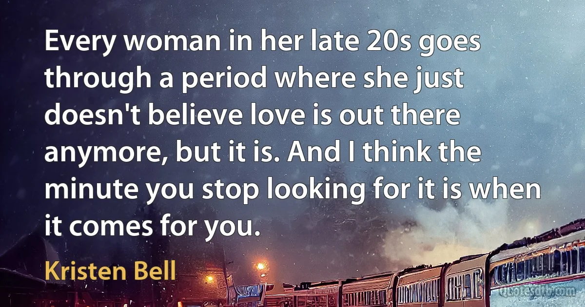 Every woman in her late 20s goes through a period where she just doesn't believe love is out there anymore, but it is. And I think the minute you stop looking for it is when it comes for you. (Kristen Bell)