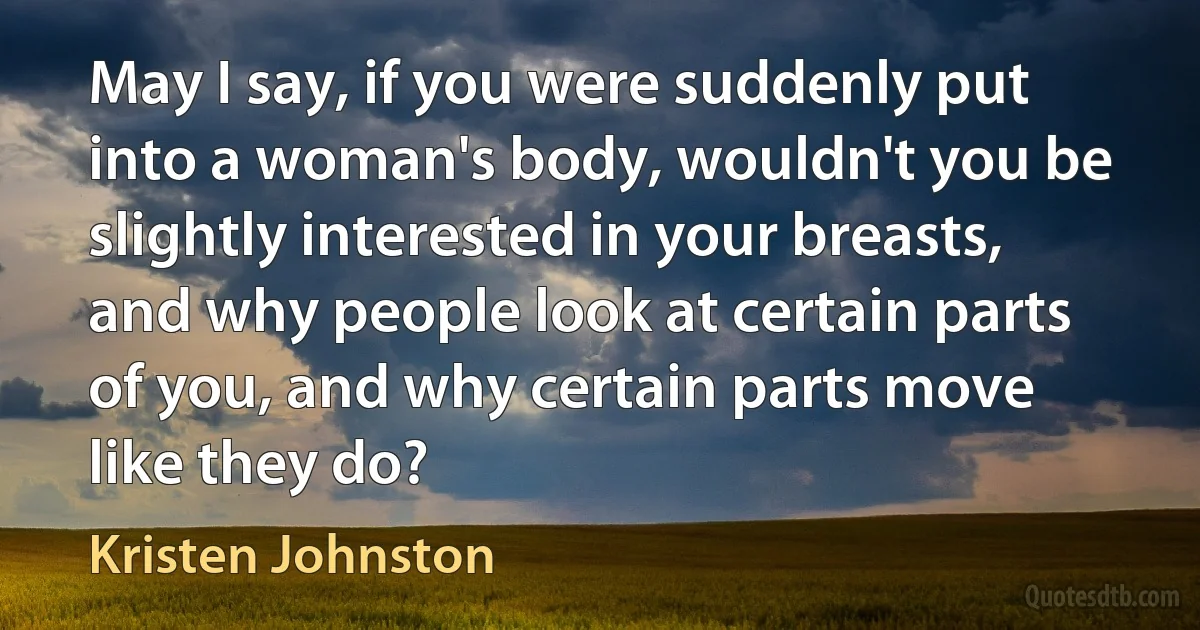 May I say, if you were suddenly put into a woman's body, wouldn't you be slightly interested in your breasts, and why people look at certain parts of you, and why certain parts move like they do? (Kristen Johnston)