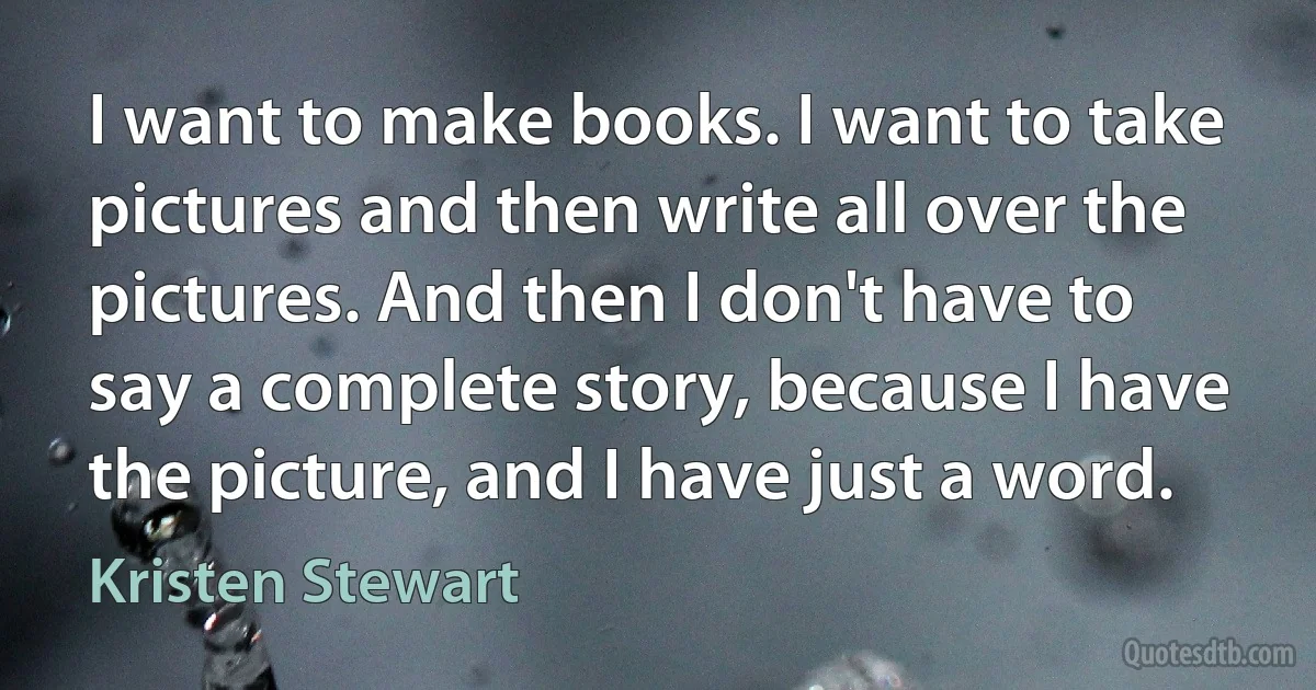 I want to make books. I want to take pictures and then write all over the pictures. And then I don't have to say a complete story, because I have the picture, and I have just a word. (Kristen Stewart)