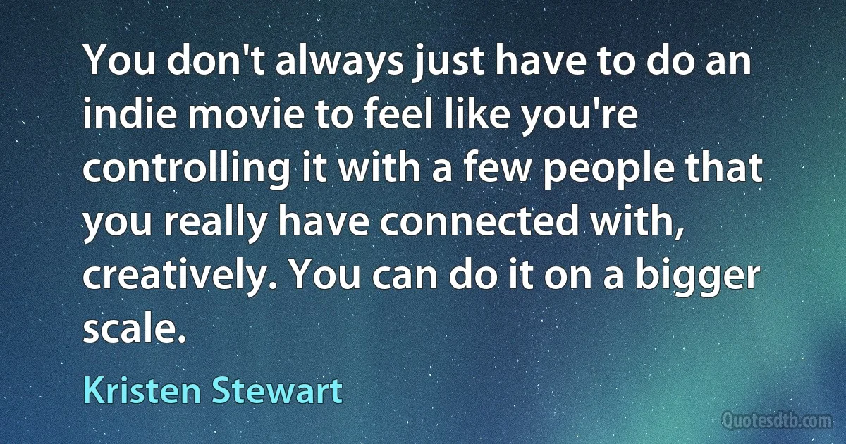 You don't always just have to do an indie movie to feel like you're controlling it with a few people that you really have connected with, creatively. You can do it on a bigger scale. (Kristen Stewart)