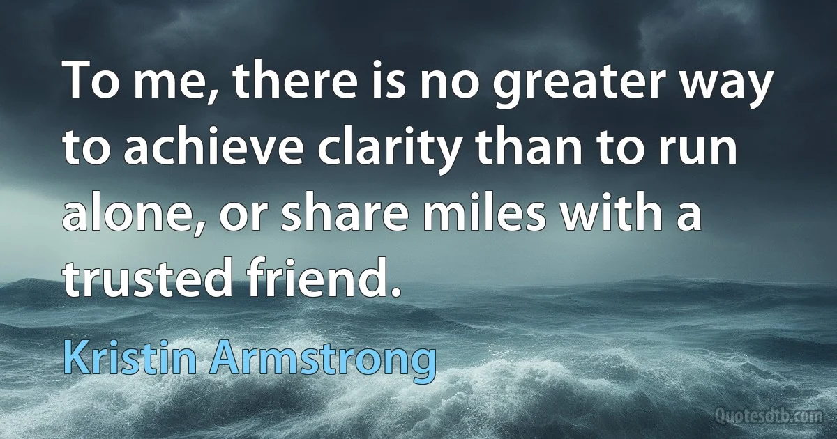 To me, there is no greater way to achieve clarity than to run alone, or share miles with a trusted friend. (Kristin Armstrong)