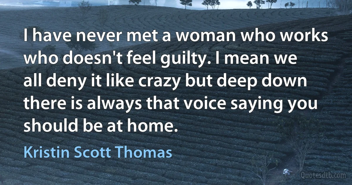 I have never met a woman who works who doesn't feel guilty. I mean we all deny it like crazy but deep down there is always that voice saying you should be at home. (Kristin Scott Thomas)