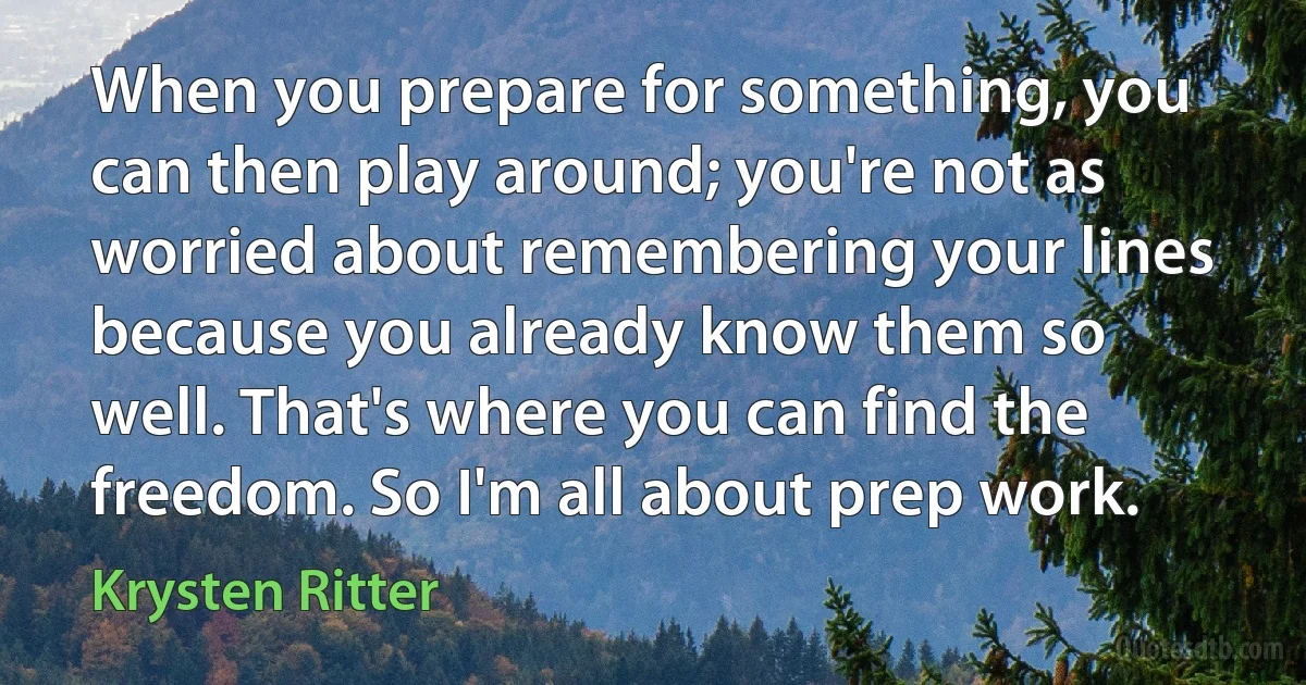 When you prepare for something, you can then play around; you're not as worried about remembering your lines because you already know them so well. That's where you can find the freedom. So I'm all about prep work. (Krysten Ritter)