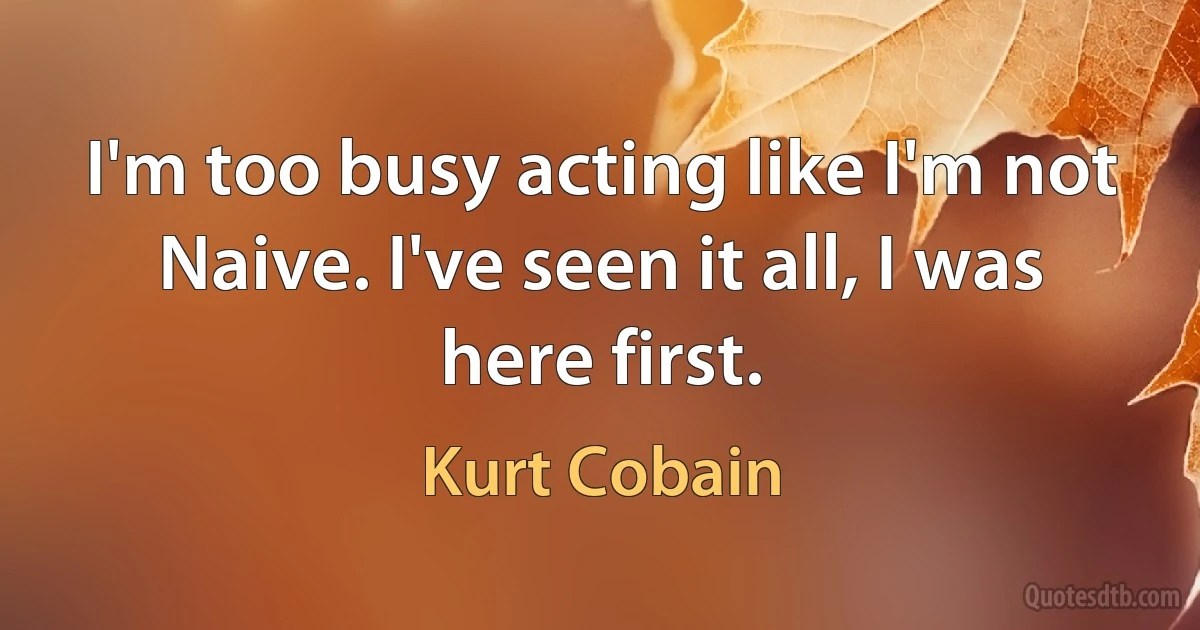 I'm too busy acting like I'm not Naive. I've seen it all, I was here first. (Kurt Cobain)