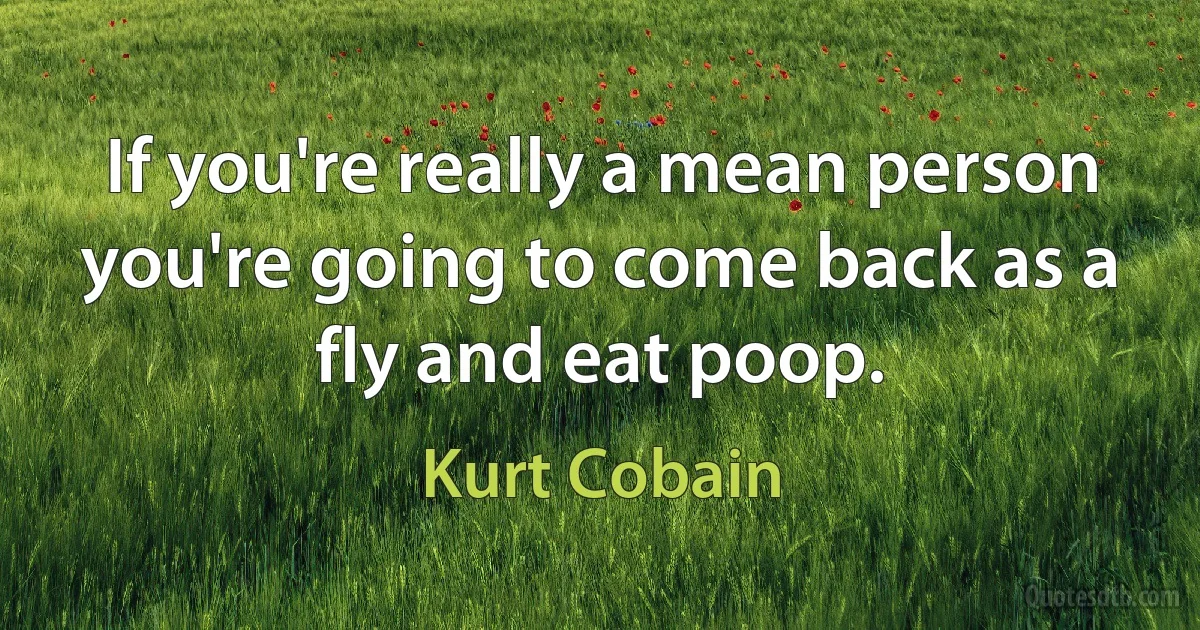 If you're really a mean person you're going to come back as a fly and eat poop. (Kurt Cobain)