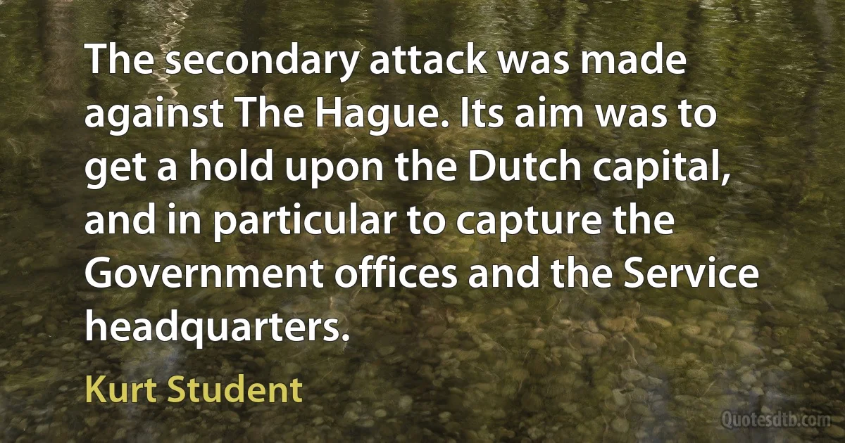 The secondary attack was made against The Hague. Its aim was to get a hold upon the Dutch capital, and in particular to capture the Government offices and the Service headquarters. (Kurt Student)