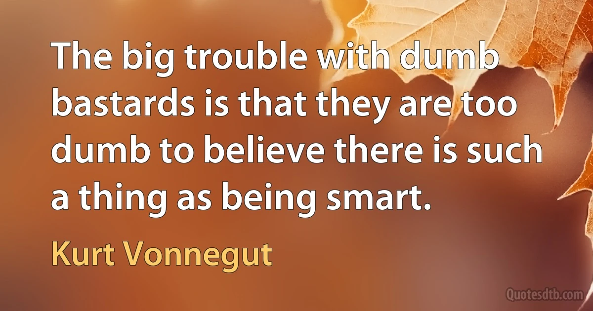 The big trouble with dumb bastards is that they are too dumb to believe there is such a thing as being smart. (Kurt Vonnegut)