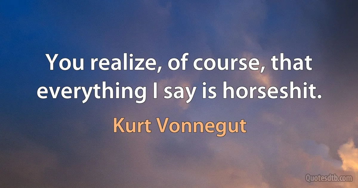 You realize, of course, that everything I say is horseshit. (Kurt Vonnegut)