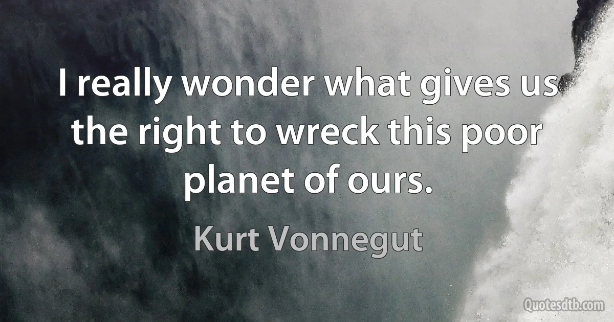 I really wonder what gives us the right to wreck this poor planet of ours. (Kurt Vonnegut)