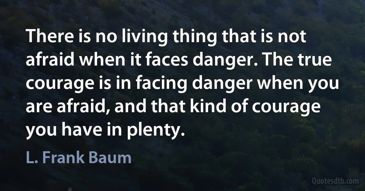 There is no living thing that is not afraid when it faces danger. The true courage is in facing danger when you are afraid, and that kind of courage you have in plenty. (L. Frank Baum)