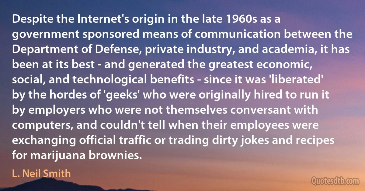 Despite the Internet's origin in the late 1960s as a government sponsored means of communication between the Department of Defense, private industry, and academia, it has been at its best - and generated the greatest economic, social, and technological benefits - since it was 'liberated' by the hordes of 'geeks' who were originally hired to run it by employers who were not themselves conversant with computers, and couldn't tell when their employees were exchanging official traffic or trading dirty jokes and recipes for marijuana brownies. (L. Neil Smith)