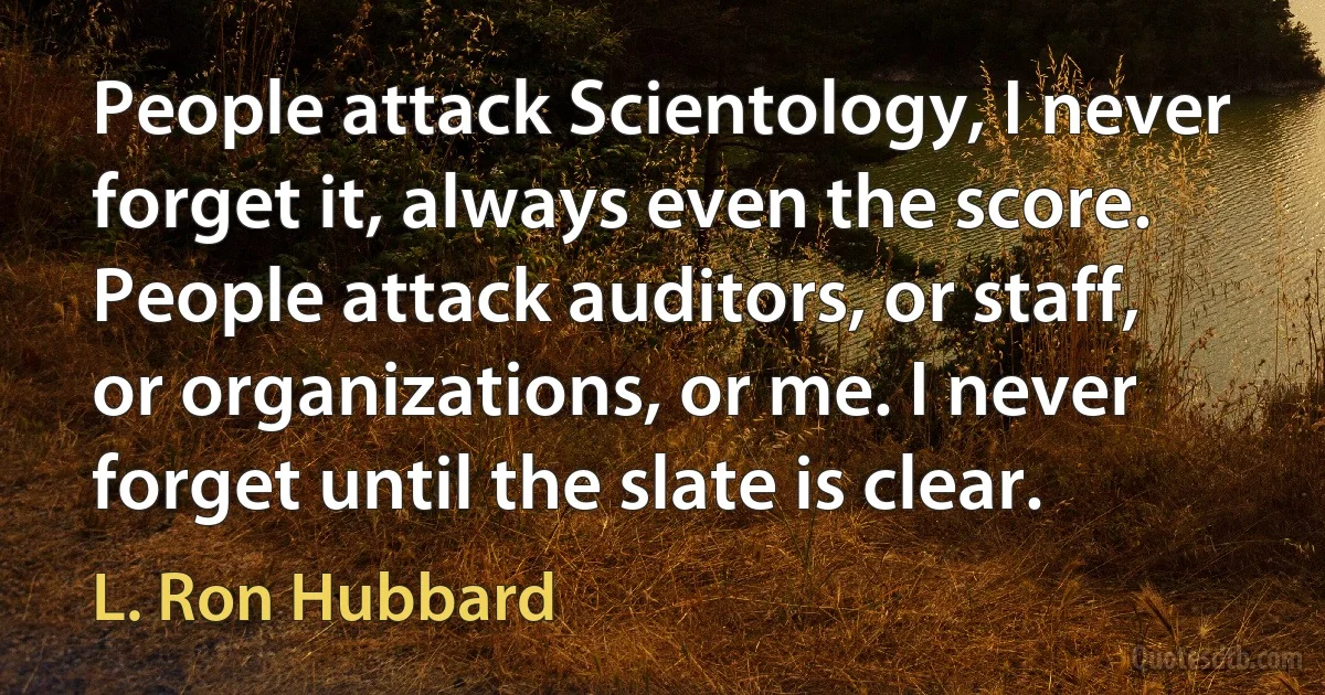 People attack Scientology, I never forget it, always even the score. People attack auditors, or staff, or organizations, or me. I never forget until the slate is clear. (L. Ron Hubbard)