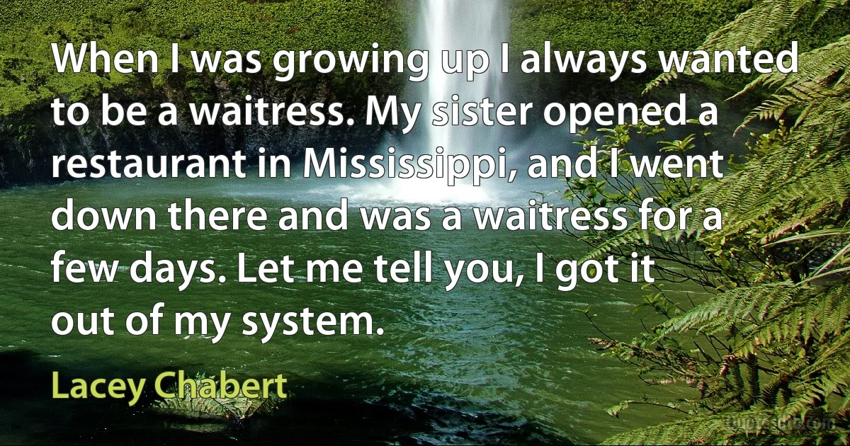 When I was growing up I always wanted to be a waitress. My sister opened a restaurant in Mississippi, and I went down there and was a waitress for a few days. Let me tell you, I got it out of my system. (Lacey Chabert)