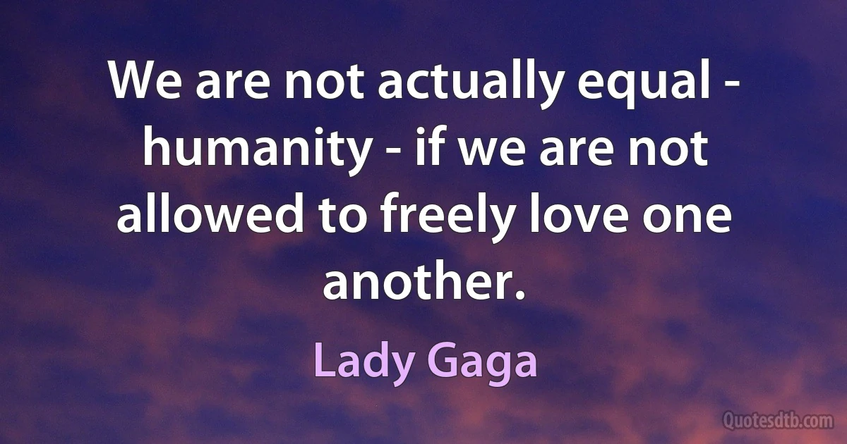 We are not actually equal - humanity - if we are not allowed to freely love one another. (Lady Gaga)