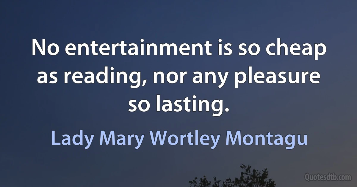 No entertainment is so cheap as reading, nor any pleasure so lasting. (Lady Mary Wortley Montagu)