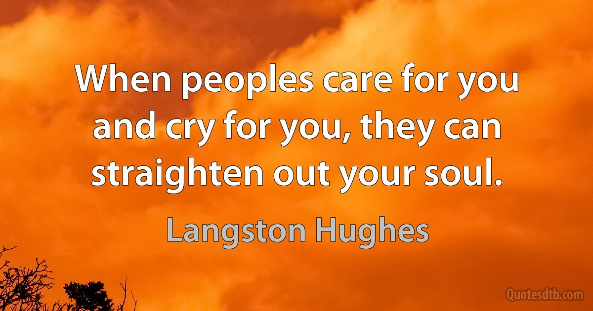 When peoples care for you and cry for you, they can straighten out your soul. (Langston Hughes)