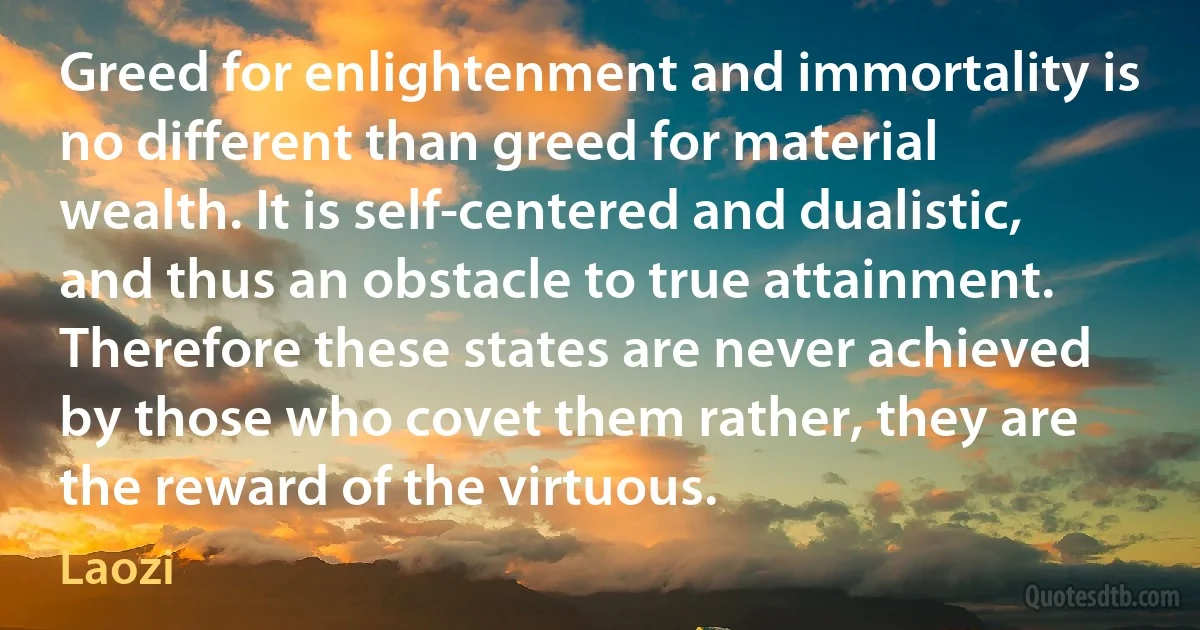 Greed for enlightenment and immortality is no different than greed for material wealth. It is self-centered and dualistic, and thus an obstacle to true attainment. Therefore these states are never achieved by those who covet them rather, they are the reward of the virtuous. (Laozi)