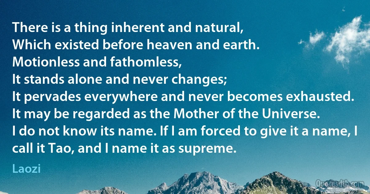 There is a thing inherent and natural,
Which existed before heaven and earth.
Motionless and fathomless,
It stands alone and never changes;
It pervades everywhere and never becomes exhausted.
It may be regarded as the Mother of the Universe.
I do not know its name. If I am forced to give it a name, I call it Tao, and I name it as supreme. (Laozi)