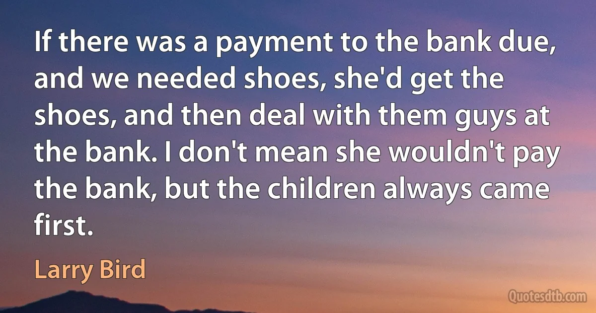 If there was a payment to the bank due, and we needed shoes, she'd get the shoes, and then deal with them guys at the bank. I don't mean she wouldn't pay the bank, but the children always came first. (Larry Bird)