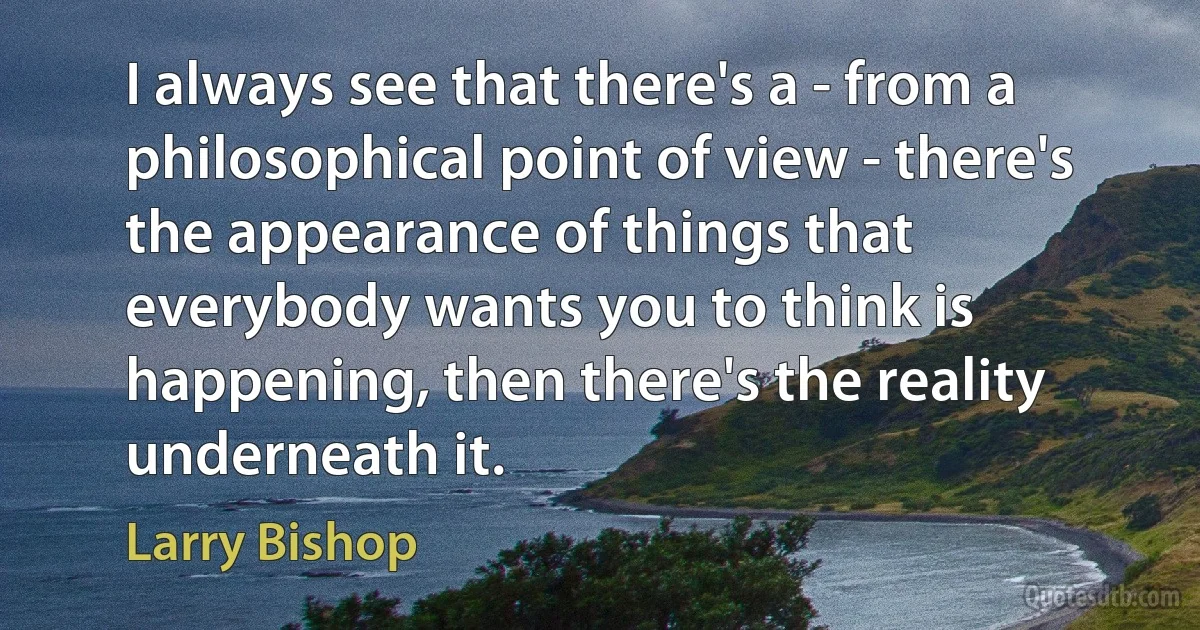 I always see that there's a - from a philosophical point of view - there's the appearance of things that everybody wants you to think is happening, then there's the reality underneath it. (Larry Bishop)