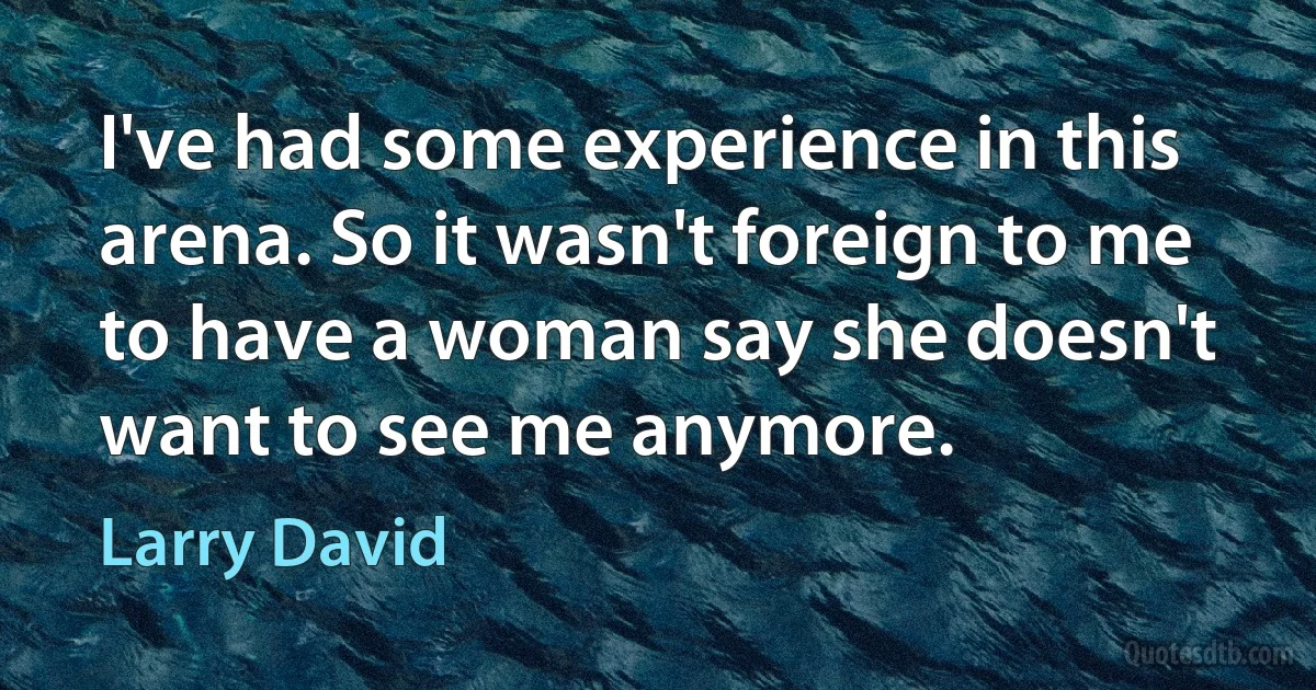 I've had some experience in this arena. So it wasn't foreign to me to have a woman say she doesn't want to see me anymore. (Larry David)