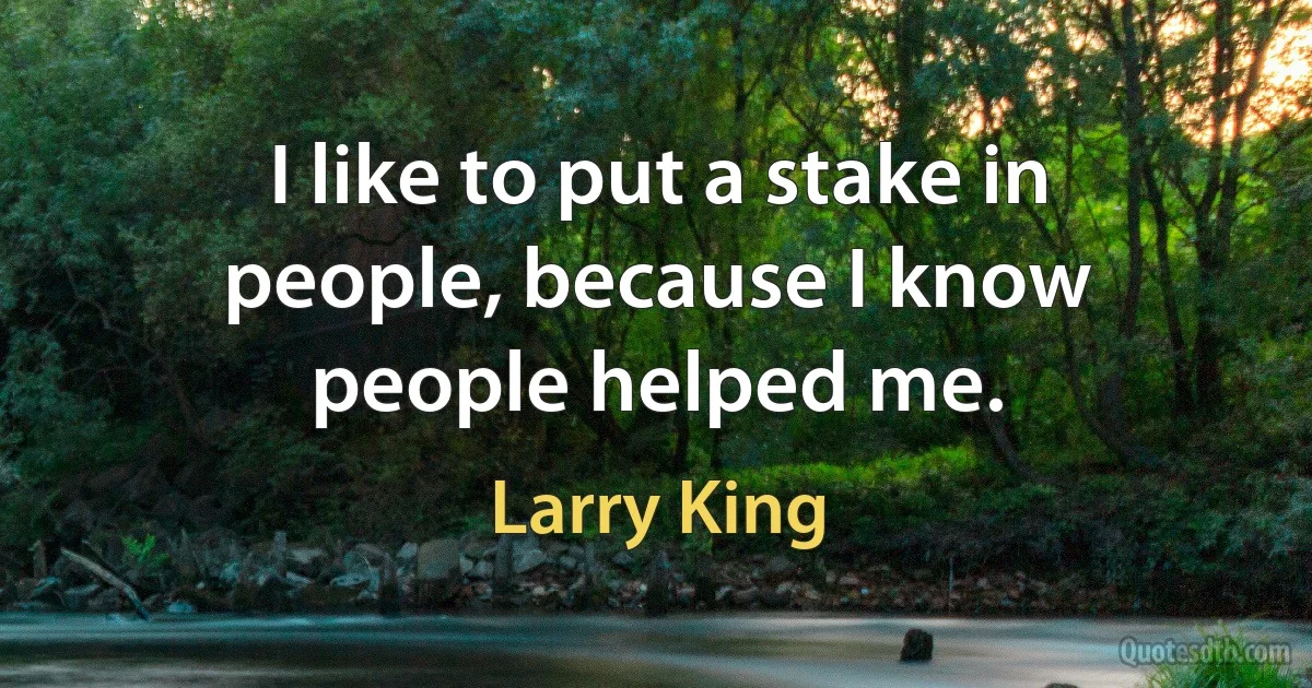 I like to put a stake in people, because I know people helped me. (Larry King)