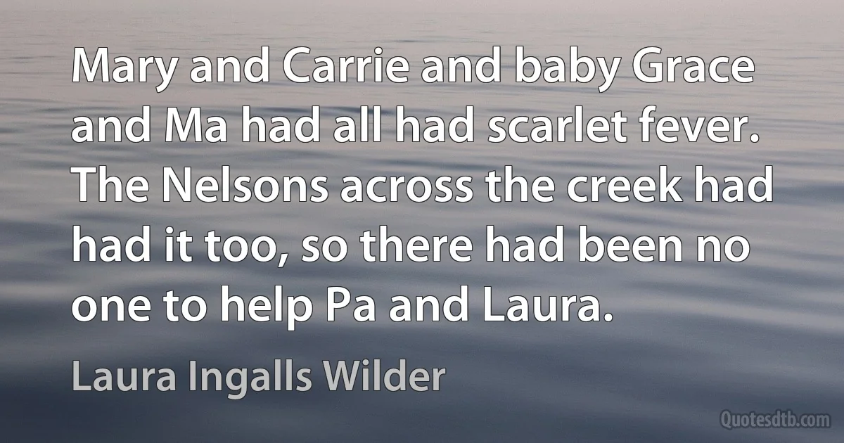 Mary and Carrie and baby Grace and Ma had all had scarlet fever. The Nelsons across the creek had had it too, so there had been no one to help Pa and Laura. (Laura Ingalls Wilder)