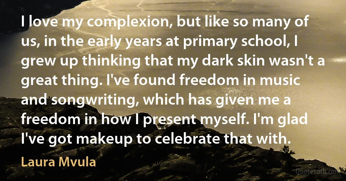 I love my complexion, but like so many of us, in the early years at primary school, I grew up thinking that my dark skin wasn't a great thing. I've found freedom in music and songwriting, which has given me a freedom in how I present myself. I'm glad I've got makeup to celebrate that with. (Laura Mvula)