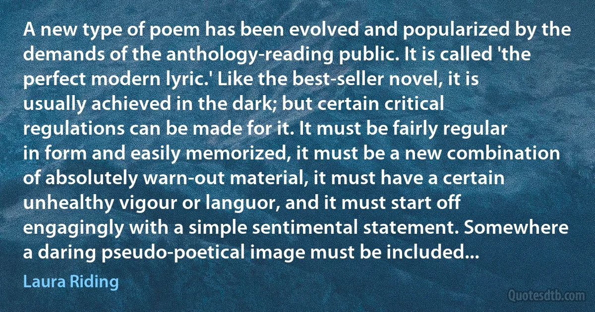 A new type of poem has been evolved and popularized by the demands of the anthology-reading public. It is called 'the perfect modern lyric.' Like the best-seller novel, it is usually achieved in the dark; but certain critical regulations can be made for it. It must be fairly regular in form and easily memorized, it must be a new combination of absolutely warn-out material, it must have a certain unhealthy vigour or languor, and it must start off engagingly with a simple sentimental statement. Somewhere a daring pseudo-poetical image must be included... (Laura Riding)