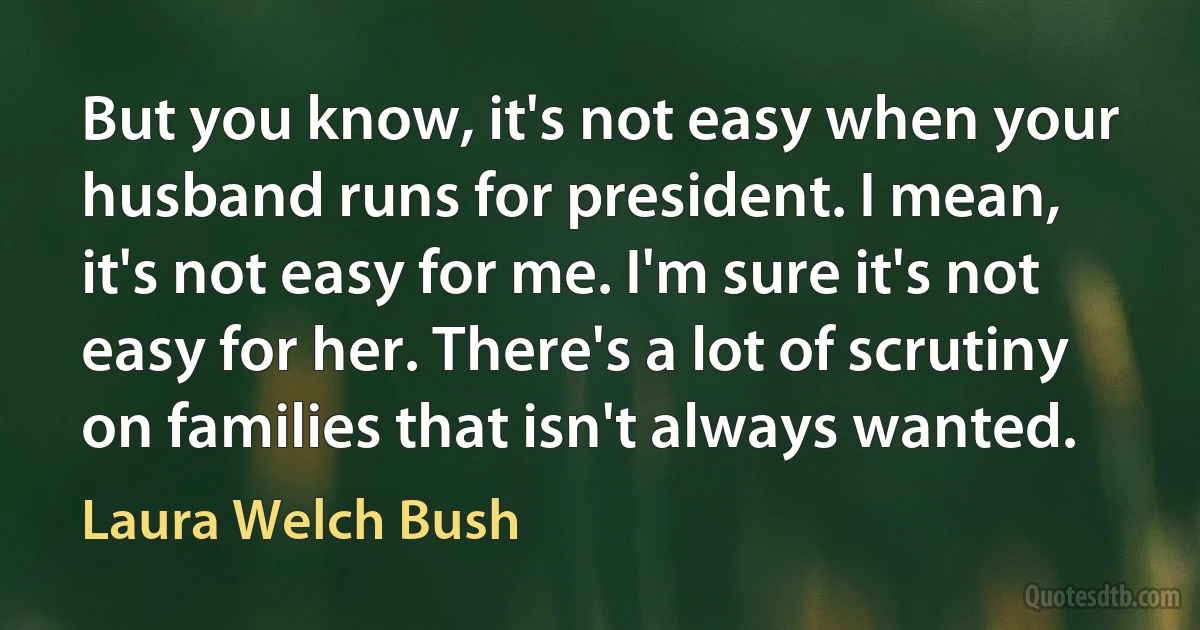 But you know, it's not easy when your husband runs for president. I mean, it's not easy for me. I'm sure it's not easy for her. There's a lot of scrutiny on families that isn't always wanted. (Laura Welch Bush)