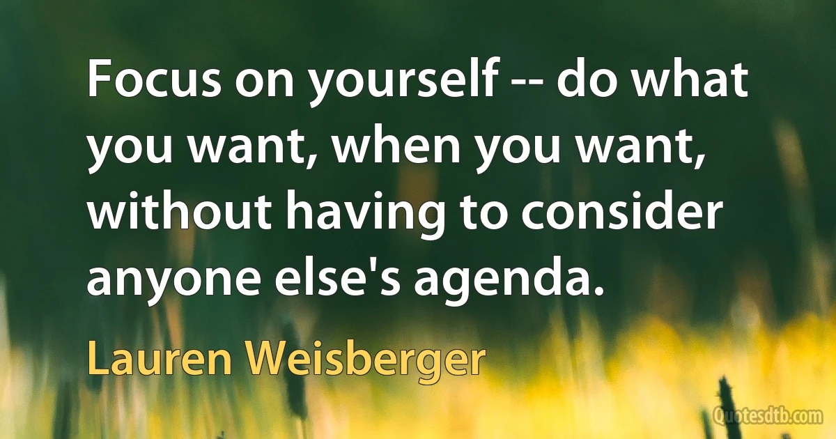 Focus on yourself -- do what you want, when you want, without having to consider anyone else's agenda. (Lauren Weisberger)