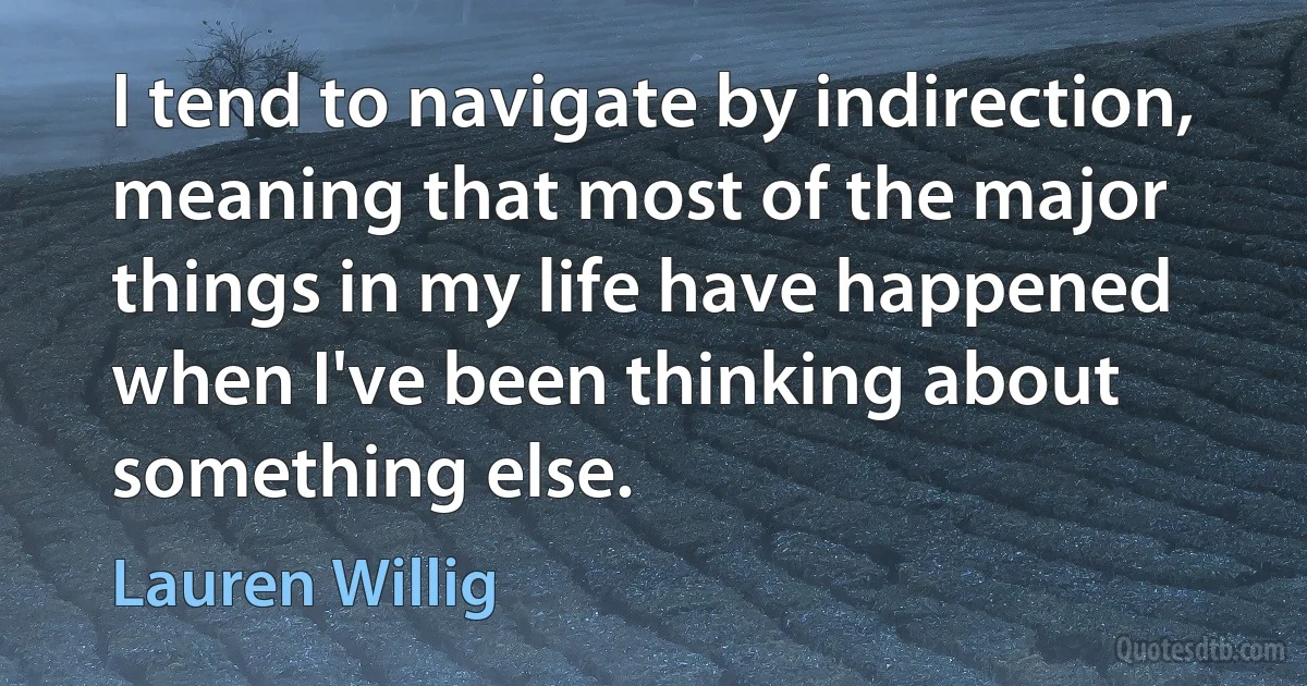 I tend to navigate by indirection, meaning that most of the major things in my life have happened when I've been thinking about something else. (Lauren Willig)