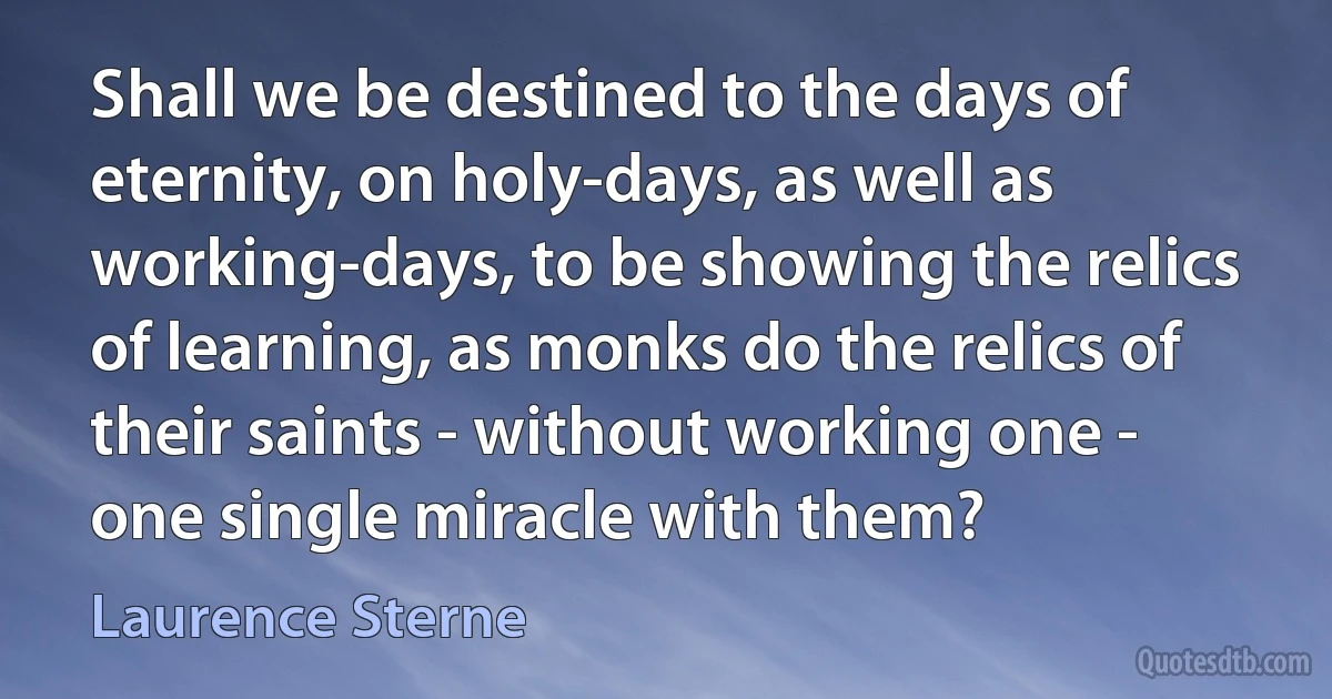 Shall we be destined to the days of eternity, on holy-days, as well as working-days, to be showing the relics of learning, as monks do the relics of their saints - without working one - one single miracle with them? (Laurence Sterne)