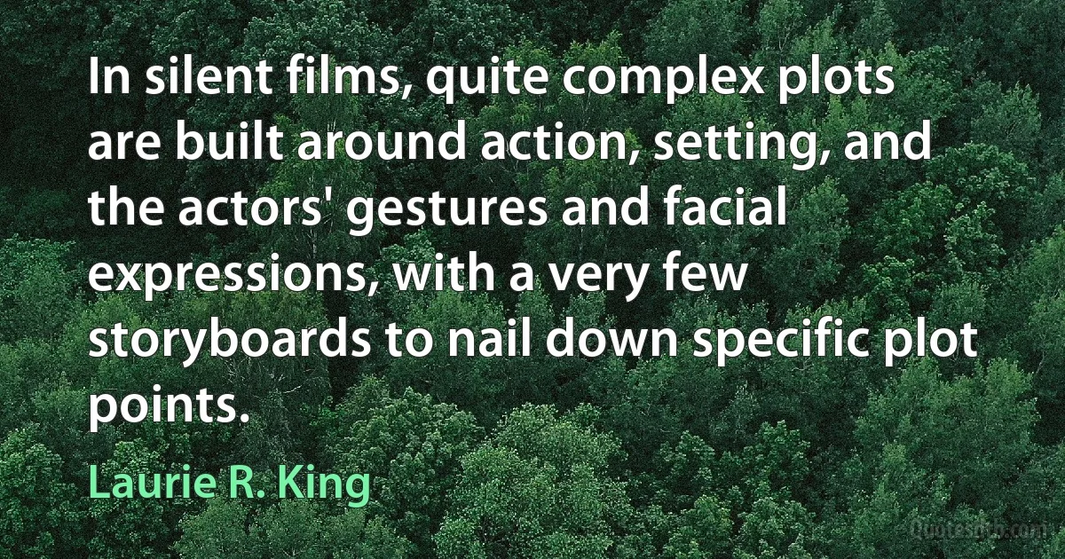 In silent films, quite complex plots are built around action, setting, and the actors' gestures and facial expressions, with a very few storyboards to nail down specific plot points. (Laurie R. King)