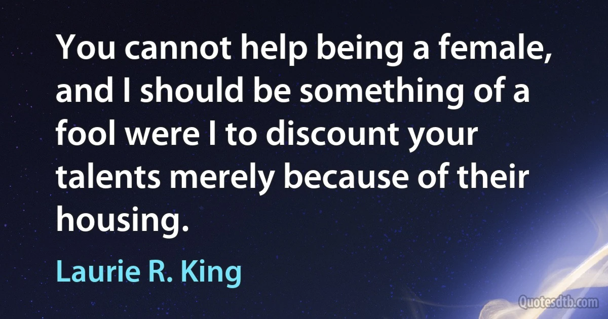 You cannot help being a female, and I should be something of a fool were I to discount your talents merely because of their housing. (Laurie R. King)