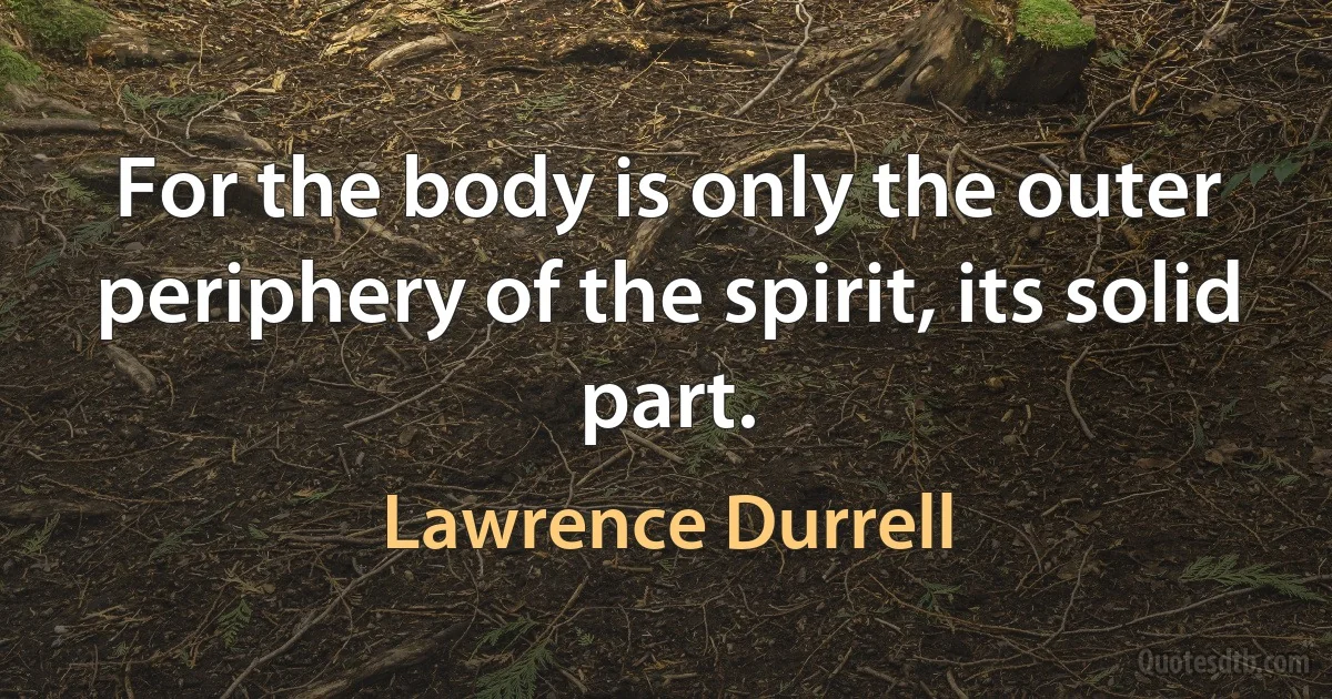 For the body is only the outer periphery of the spirit, its solid part. (Lawrence Durrell)