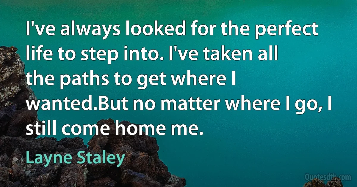 I've always looked for the perfect life to step into. I've taken all the paths to get where I wanted.But no matter where I go, I still come home me. (Layne Staley)